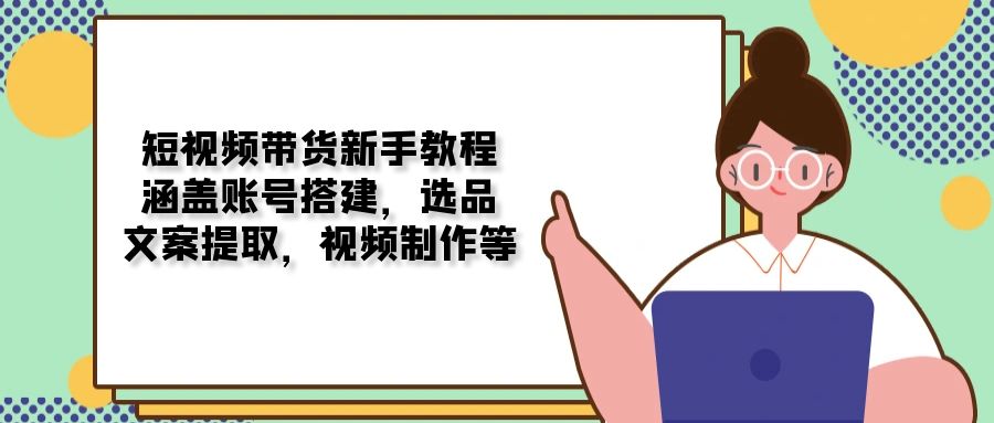 （13958期）短视频带货新手教程：涵盖账号搭建，选品，文案提取，视频制作等-站源网